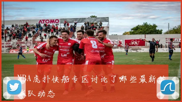 NBA虎扑快船专区讨论了哪些最新的球队动态