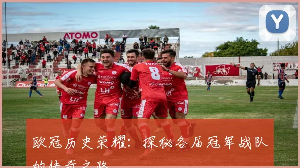 欧冠历史荣耀：探秘各届冠军战队的传奇之路